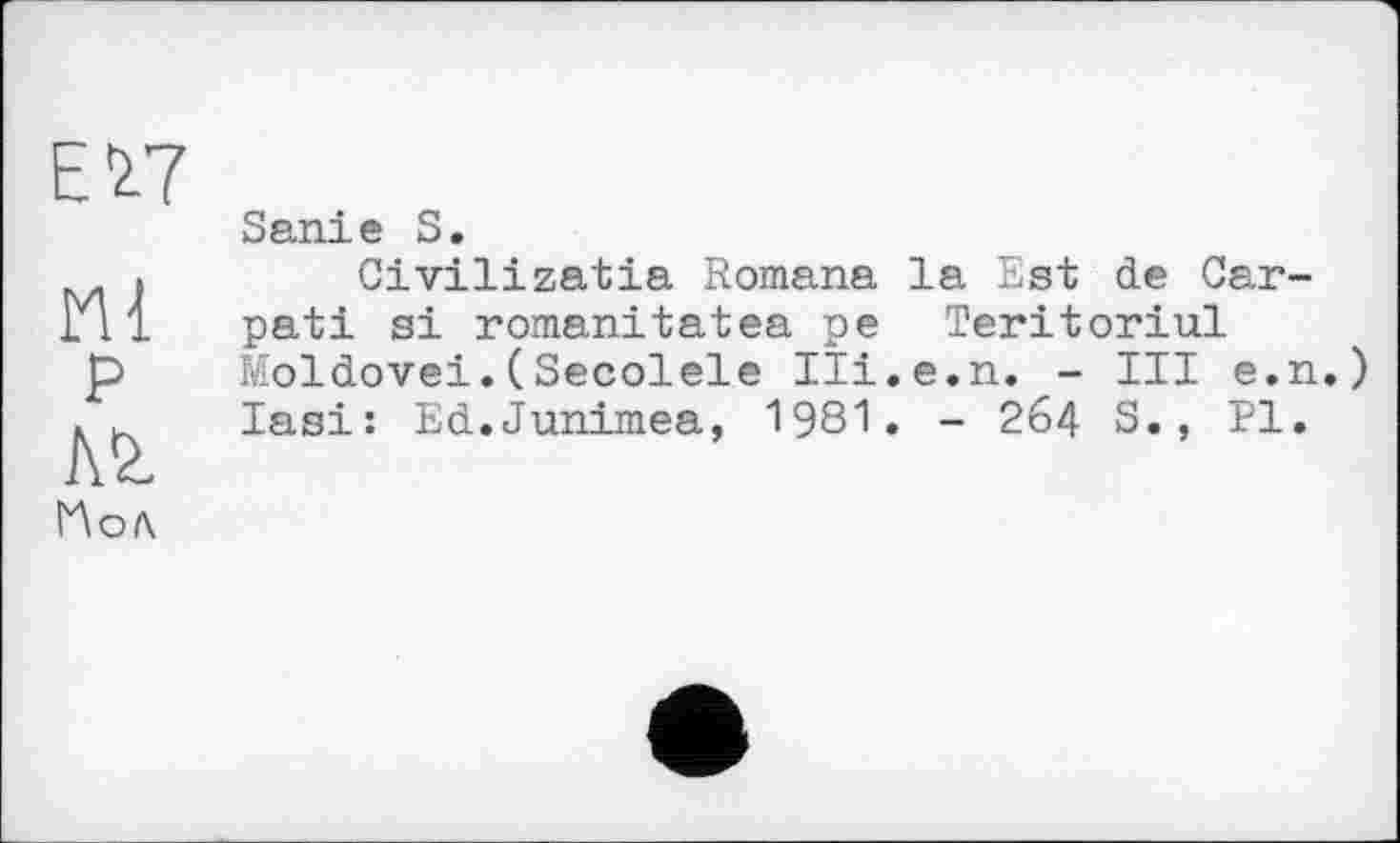 ﻿Е^7
Ml
P
Ai
Sanie S.
Civilizatia Romana la Est de Car-pati si romanitatea pe Teritoriul Moldovei.(Secolele Ili.e.n. - III e.n lasi: Ed.Junimea, 1981. - 264 S., PI.